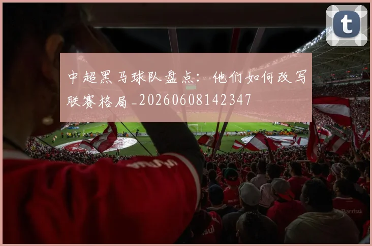 中超黑马球队盘点:他们如何改写联赛格局_20260608142347