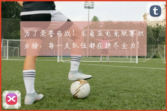为了荣誉而战!东南亚电竞联赛积分榜,每一支队伍都在拼尽全力!